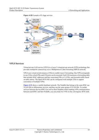 Figure 4-20 Example of E-Aggr services
FE
NodeB1
RTN
RTN
RTN
GE
LSP1/PW1
LSP2/PW2
MPLS
network
RNC
NodeB 2
NodeB 3
NodeB 4
FE
FE
FE
GE
UNIs-NNI
aggregation
NNIs-UNI
aggregation
UNIs-NNI
aggregation
VPLS Services
Virtual private LAN service (VPLS) is a Layer 2 virtual private network (VPN) technology that
provides multipoint connectivity over a Multiprotocol Label Switching (MPLS) network.
VPLS uses virtual switch instances (VSIs) to enable Layer 2 forwarding. One VPN corresponds
to one VSI to which PWs and UNI ports can be mounted. Each VSI maintains a forwarding table
that includes MAC addresses and their associated PWs or V-UNIs, and forwards traffic based
on table entries. The OptiX RTN 905 can be configured with multiple VSIs to support
coexistence of multiple VPNs.
Figure 4-21 shows a mobile backhaul network. The NodeBs that belong to the same RNC use
VLAN IDs to differentiate services, and they use the same group of VLAN IDs. To isolate
services between the two RNCs (as well as their NodeBs) while enabling VPN communication
between each RNC and their NodeBs, you can create two VSIs on the convergence RTN node.
OptiX RTN 905 1E/2E Radio Transmission System
Product Description 4 Networking and Applications
Issue 01 (2013-12-15) Huawei Proprietary and Confidential
Copyright © Huawei Technologies Co., Ltd.
64
 