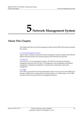 5Network Management System
About This Chapter
This chapter describes the network management solution and the NMS software that constitutes
this solution.
5.1 Network Management Solution
Huawei offers a complete transmission network management solution compliant with TMN for
different function domains and customer groups on telecommunication networks.
5.2 Web LCT
The Web LCT is a local maintenance terminal. The Web LCT provides the following
management functions at the NE layer: NE management, alarm management, performance
management, configuration management, communication management, and security
management.
5.3 U2000
The U2000 is a network-level network management system. A user can access the U2000 server
through a U2000 client to manage Huawei transport subnets in a unified manner. The U2000
can provide NE-level and network-level management functions.
OptiX RTN 905 1E/2E Radio Transmission System
Product Description 5 Network Management System
Issue 01 (2013-12-15) Huawei Proprietary and Confidential
Copyright © Huawei Technologies Co., Ltd.
66
 