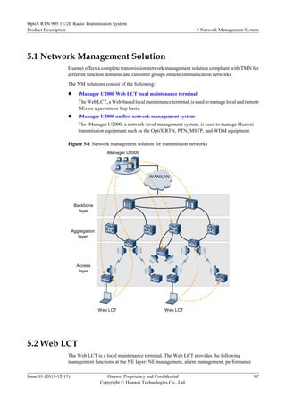5.1 Network Management Solution
Huawei offers a complete transmission network management solution compliant with TMN for
different function domains and customer groups on telecommunication networks.
The NM solutions consist of the following:
l iManager U2000 Web LCT local maintenance terminal
The Web LCT, a Web-based local maintenance terminal, is used to manage local and remote
NEs on a per-site or hop basis.
l iManager U2000 unified network management system
The iManager U2000, a network-level management system, is used to manage Huawei
transmission equipment such as the OptiX RTN, PTN, MSTP, and WDM equipment.
Figure 5-1 Network management solution for transmission networks
WAN/LAN
iManager U2000
Web LCT Web LCT
Access
layer
Aggregation
layer
Backbone
layer
5.2 Web LCT
The Web LCT is a local maintenance terminal. The Web LCT provides the following
management functions at the NE layer: NE management, alarm management, performance
OptiX RTN 905 1E/2E Radio Transmission System
Product Description 5 Network Management System
Issue 01 (2013-12-15) Huawei Proprietary and Confidential
Copyright © Huawei Technologies Co., Ltd.
67
 