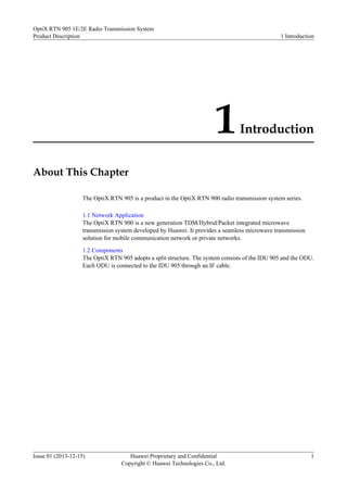 1Introduction
About This Chapter
The OptiX RTN 905 is a product in the OptiX RTN 900 radio transmission system series.
1.1 Network Application
The OptiX RTN 900 is a new generation TDM/Hybrid/Packet integrated microwave
transmission system developed by Huawei. It provides a seamless microwave transmission
solution for mobile communication network or private networks.
1.2 Components
The OptiX RTN 905 adopts a split structure. The system consists of the IDU 905 and the ODU.
Each ODU is connected to the IDU 905 through an IF cable.
OptiX RTN 905 1E/2E Radio Transmission System
Product Description 1 Introduction
Issue 01 (2013-12-15) Huawei Proprietary and Confidential
Copyright © Huawei Technologies Co., Ltd.
1
 