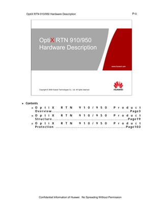 OptiX RTN 910/950 Hardware Description                                                                          P-0




                  OptiX RTN 910/950
                  Hardware Description

                                                                                              www.huawei.com




                  Copyright © 2009 Huawei Technologies Co., Ltd. All rights reserved.




   Contents
         O  p t i X           R T N                    9 1 0 / 9 5 0                                  P r o d u c t
          Overvi ew...........................................................Page3
         O  p t i X           R T N                    9 1 0 / 9 5 0                                  P r o d u c t
          Structure.. ... ....................................................Page19
         O  p t i X           R T N                    9 1 0 / 9 5 0                                  P r o d u c t
          Prote cti on . . . . . . . .. . . . . .. . . . . .. . . . . .. . . . . ... . . . . . . . .. . . . . .... ..Page 103




                 Confidential Information of Huawei. No Spreading Without Permission
 