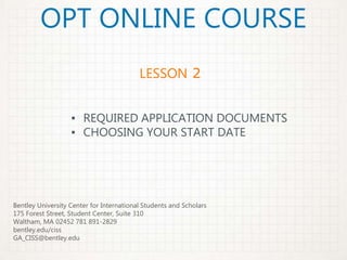 OPT ONLINE COURSE
▪ REQUIRED APPLICATION DOCUMENTS
▪ CHOOSING YOUR START DATE
LESSON 2
Bentley University Center for International Students and Scholars
175 Forest Street, Student Center, Suite 310
Waltham, MA 02452 781 891-2829
bentley.edu/ciss
GA_CISS@bentley.edu
 