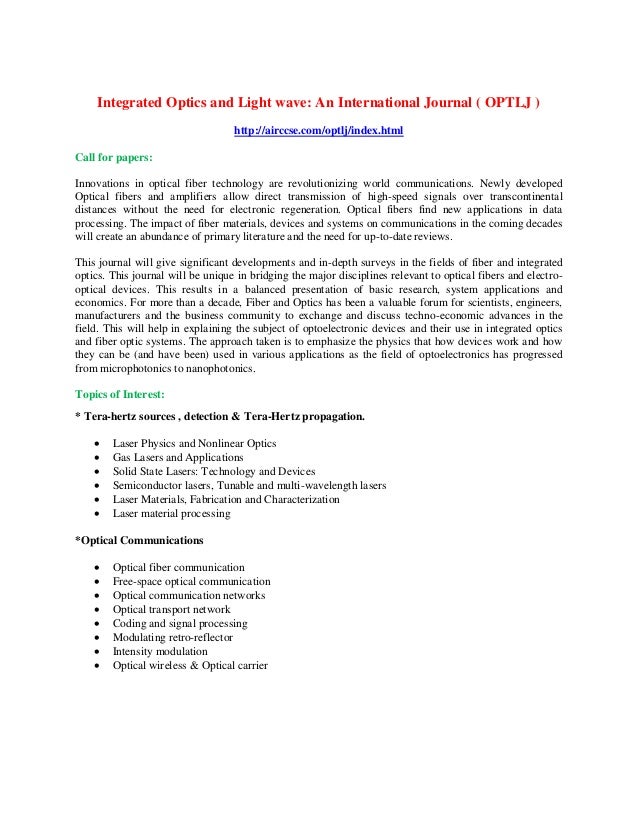 Integrated Optics and Light wave: An International Journal ( OPTLJ )
http://airccse.com/optlj/index.html
Call for papers:
Innovations in optical fiber technology are revolutionizing world communications. Newly developed
Optical fibers and amplifiers allow direct transmission of high-speed signals over transcontinental
distances without the need for electronic regeneration. Optical fibers find new applications in data
processing. The impact of fiber materials, devices and systems on communications in the coming decades
will create an abundance of primary literature and the need for up-to-date reviews.
This journal will give significant developments and in-depth surveys in the fields of fiber and integrated
optics. This journal will be unique in bridging the major disciplines relevant to optical fibers and electro-
optical devices. This results in a balanced presentation of basic research, system applications and
economics. For more than a decade, Fiber and Optics has been a valuable forum for scientists, engineers,
manufacturers and the business community to exchange and discuss techno-economic advances in the
field. This will help in explaining the subject of optoelectronic devices and their use in integrated optics
and fiber optic systems. The approach taken is to emphasize the physics that how devices work and how
they can be (and have been) used in various applications as the field of optoelectronics has progressed
from microphotonics to nanophotonics.
Topics of Interest:
* Tera-hertz sources , detection & Tera-Hertz propagation.
 Laser Physics and Nonlinear Optics
 Gas Lasers and Applications
 Solid State Lasers: Technology and Devices
 Semiconductor lasers, Tunable and multi-wavelength lasers
 Laser Materials, Fabrication and Characterization
 Laser material processing
*Optical Communications
 Optical fiber communication
 Free-space optical communication
 Optical communication networks
 Optical transport network
 Coding and signal processing
 Modulating retro-reflector
 Intensity modulation
 Optical wireless & Optical carrier
 