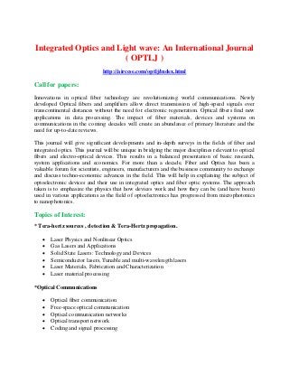 Integrated Optics and Light wave: An International Journal
( OPTLJ )
http://airccse.com/optlj/index.html
Call for papers:
Innovations in optical fiber technology are revolutionizing world communications. Newly
developed Optical fibers and amplifiers allow direct transmission of high-speed signals over
transcontinental distances without the need for electronic regeneration. Optical fibers find new
applications in data processing. The impact of fiber materials, devices and systems on
communications in the coming decades will create an abundance of primary literature and the
need for up-to-date reviews.
This journal will give significant developments and in-depth surveys in the fields of fiber and
integrated optics. This journal will be unique in bridging the major disciplines relevant to optical
fibers and electro-optical devices. This results in a balanced presentation of basic research,
system applications and economics. For more than a decade, Fiber and Optics has been a
valuable forum for scientists, engineers, manufacturers and the business community to exchange
and discuss techno-economic advances in the field. This will help in explaining the subject of
optoelectronic devices and their use in integrated optics and fiber optic systems. The approach
taken is to emphasize the physics that how devices work and how they can be (and have been)
used in various applications as the field of optoelectronics has progressed from microphotonics
to nanophotonics.
Topics of Interest:
* Tera-hertz sources , detection & Tera-Hertz propagation.
 Laser Physics and Nonlinear Optics
 Gas Lasers and Applications
 Solid State Lasers: Technology and Devices
 Semiconductor lasers, Tunable and multi-wavelength lasers
 Laser Materials, Fabrication and Characterization
 Laser material processing
*Optical Communications
 Optical fiber communication
 Free-space optical communication
 Optical communication networks
 Optical transport network
 Coding and signal processing
 