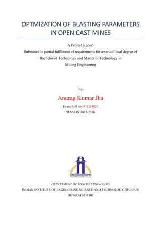 OPTMIZATION OF BLASTING PARAMETERS
IN OPEN CAST MINES
A Project Report
Submitted in partial fulfilment of requirements for award of dual degree of
Bachelor of Technology and Master of Technology in
Mining Engineering
By
Anurag Kumar Jha
Exam Roll no.-511214025
SESSION 2015-2016
DEPARTMENT OF MINING ENGINEEING
INDIAN INSTITUTE OF ENGINEERING SCIENCE AND TECHNOLOGY, SHIBPUR
HOWRAH-711103
 