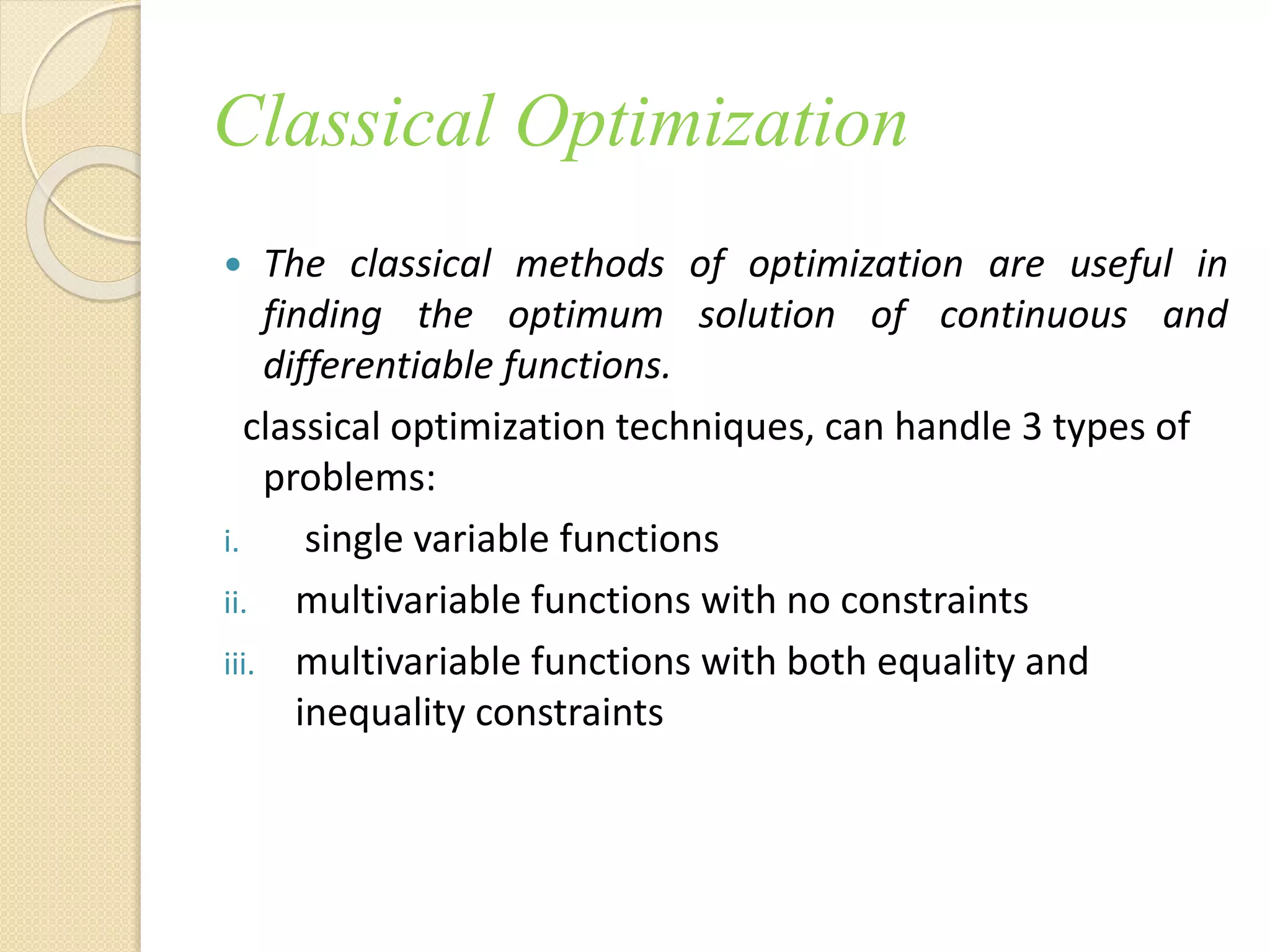 Classical Optimization
 The classical methods of optimization are useful in
finding the optimum solution of continuous and
differentiable functions.
classical optimization techniques, can handle 3 types of
problems:
i. single variable functions
ii. multivariable functions with no constraints
iii. multivariable functions with both equality and
inequality constraints
 