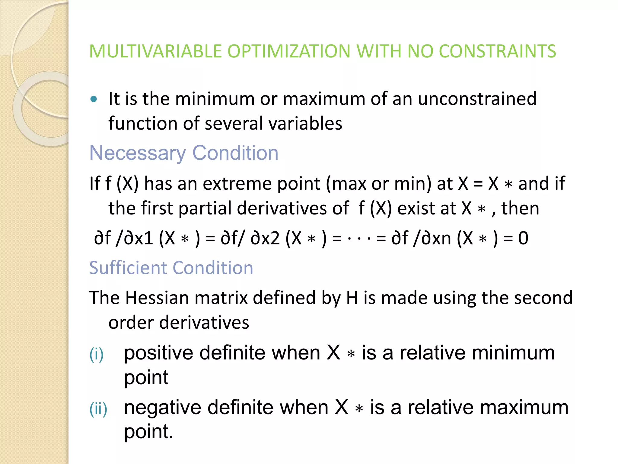 MULTIVARIABLE OPTIMIZATION WITH NO CONSTRAINTS
 It is the minimum or maximum of an unconstrained
function of several variables
Necessary Condition
If f (X) has an extreme point (max or min) at X = X ∗ and if
the first partial derivatives of f (X) exist at X ∗ , then
∂f /∂x1 (X ∗ ) = ∂f/ ∂x2 (X ∗ ) = · · · = ∂f /∂xn (X ∗ ) = 0
Sufficient Condition
The Hessian matrix defined by H is made using the second
order derivatives
(i) positive definite when X ∗ is a relative minimum
point
(ii) negative definite when X ∗ is a relative maximum
point.
 