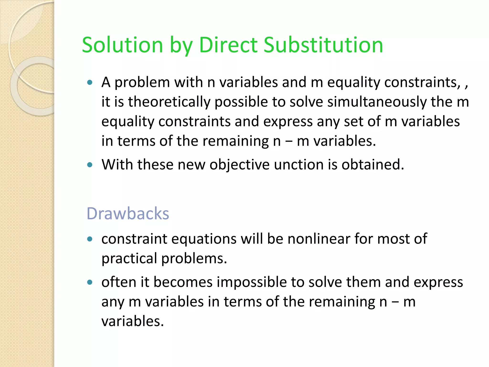 Solution by Direct Substitution
 A problem with n variables and m equality constraints, ,
it is theoretically possible to solve simultaneously the m
equality constraints and express any set of m variables
in terms of the remaining n − m variables.
 With these new objective unction is obtained.
Drawbacks
 constraint equations will be nonlinear for most of
practical problems.
 often it becomes impossible to solve them and express
any m variables in terms of the remaining n − m
variables.
 