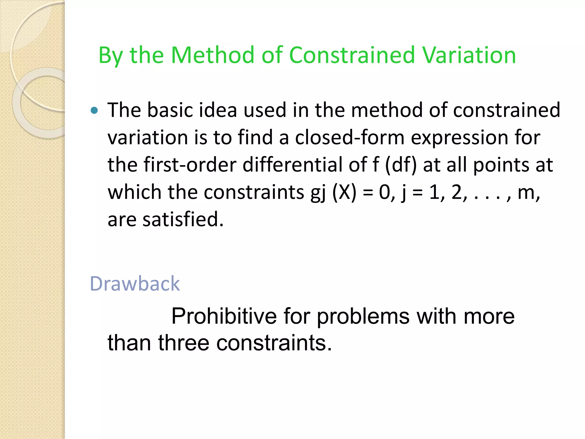 By the Method of Constrained Variation
 The basic idea used in the method of constrained
variation is to find a closed-form expression for
the first-order differential of f (df) at all points at
which the constraints gj (X) = 0, j = 1, 2, . . . , m,
are satisfied.
Drawback
Prohibitive for problems with more
than three constraints.
 