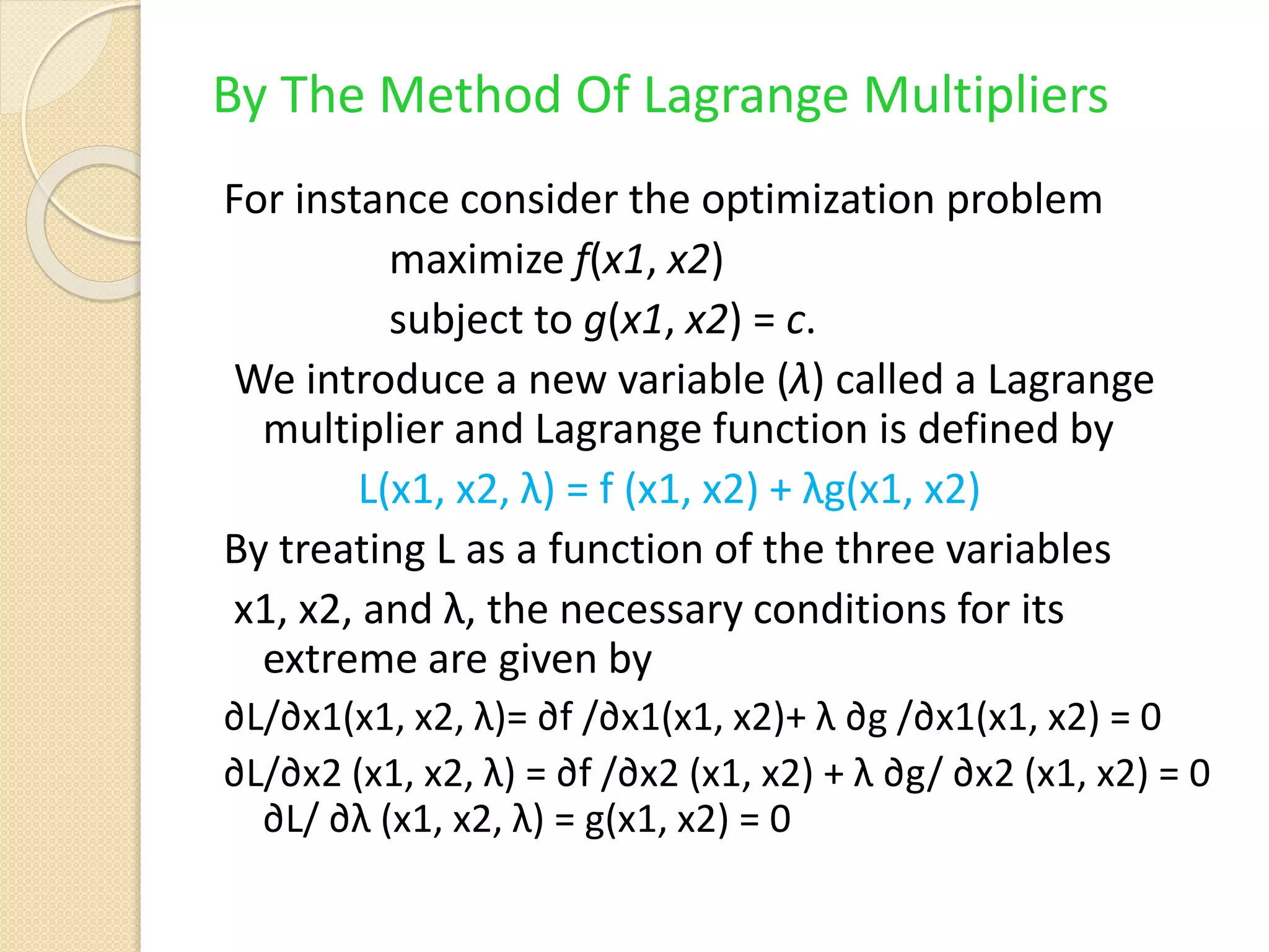 By The Method Of Lagrange Multipliers
For instance consider the optimization problem
maximize f(x1, x2)
subject to g(x1, x2) = c.
We introduce a new variable (λ) called a Lagrange
multiplier and Lagrange function is defined by
L(x1, x2, λ) = f (x1, x2) + λg(x1, x2)
By treating L as a function of the three variables
x1, x2, and λ, the necessary conditions for its
extreme are given by
∂L/∂x1(x1, x2, λ)= ∂f /∂x1(x1, x2)+ λ ∂g /∂x1(x1, x2) = 0
∂L/∂x2 (x1, x2, λ) = ∂f /∂x2 (x1, x2) + λ ∂g/ ∂x2 (x1, x2) = 0
∂L/ ∂λ (x1, x2, λ) = g(x1, x2) = 0
 