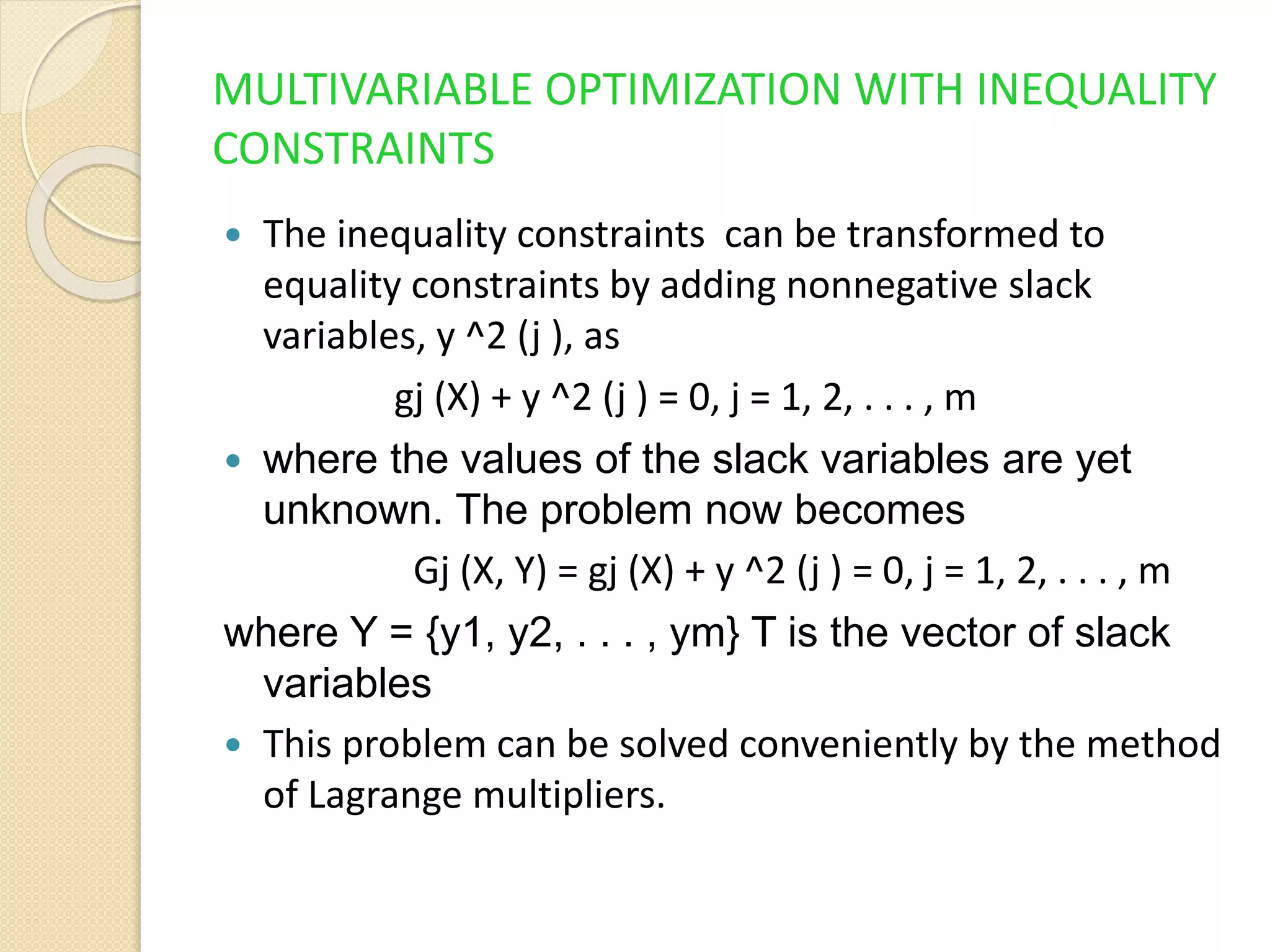 MULTIVARIABLE OPTIMIZATION WITH INEQUALITY
CONSTRAINTS
 The inequality constraints can be transformed to
equality constraints by adding nonnegative slack
variables, y ^2 (j ), as
gj (X) + y ^2 (j ) = 0, j = 1, 2, . . . , m
 where the values of the slack variables are yet
unknown. The problem now becomes
Gj (X, Y) = gj (X) + y ^2 (j ) = 0, j = 1, 2, . . . , m
where Y = {y1, y2, . . . , ym} T is the vector of slack
variables
 This problem can be solved conveniently by the method
of Lagrange multipliers.
 