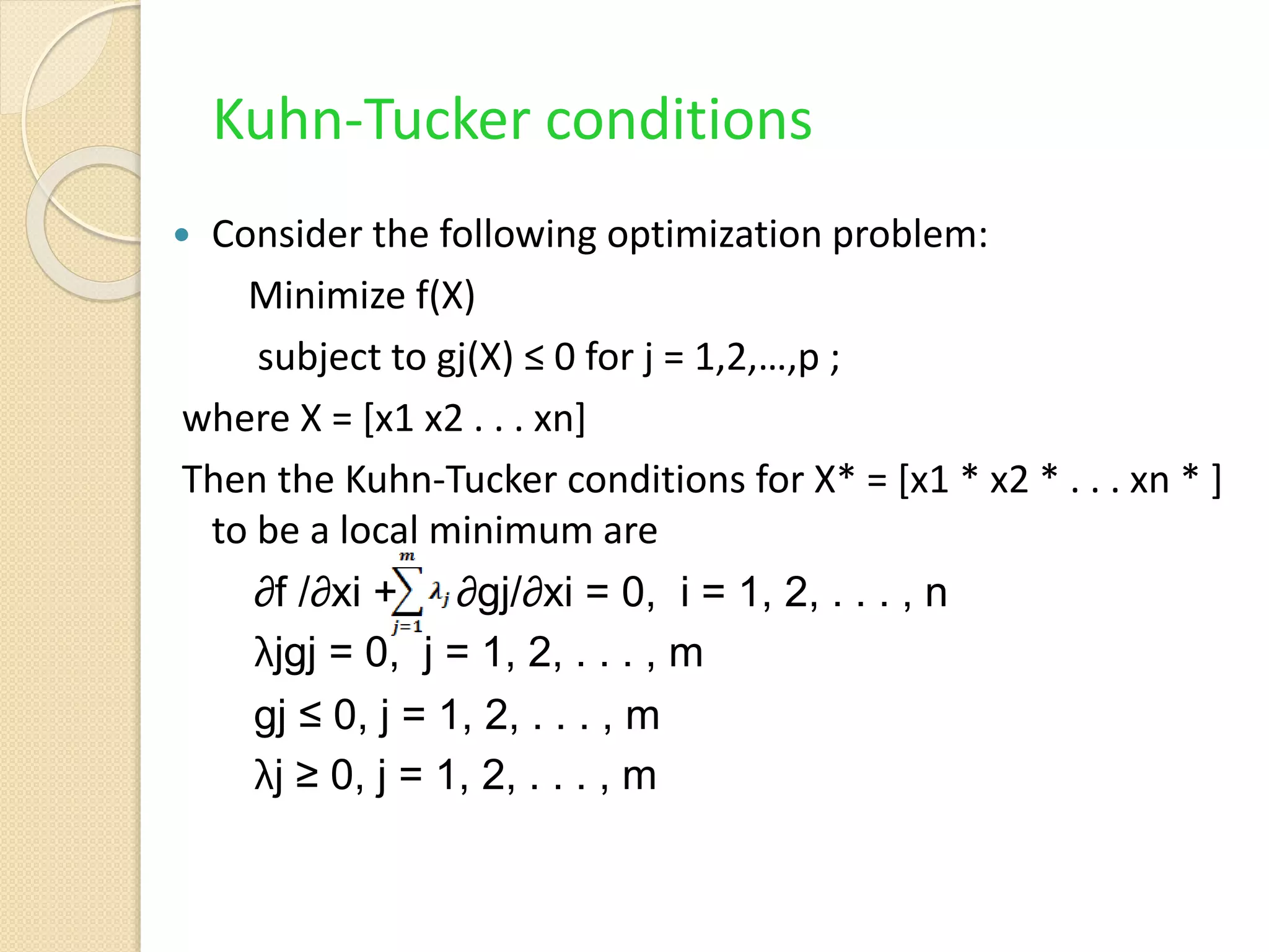 Kuhn-Tucker conditions
 Consider the following optimization problem:
Minimize f(X)
subject to gj(X) ≤ 0 for j = 1,2,…,p ;
where X = [x1 x2 . . . xn]
Then the Kuhn-Tucker conditions for X* = [x1 * x2 * . . . xn * ]
to be a local minimum are
∂f /∂xi + ∂gj/∂xi = 0, i = 1, 2, . . . , n
λjgj = 0, j = 1, 2, . . . , m
gj ≤ 0, j = 1, 2, . . . , m
λj ≥ 0, j = 1, 2, . . . , m
 