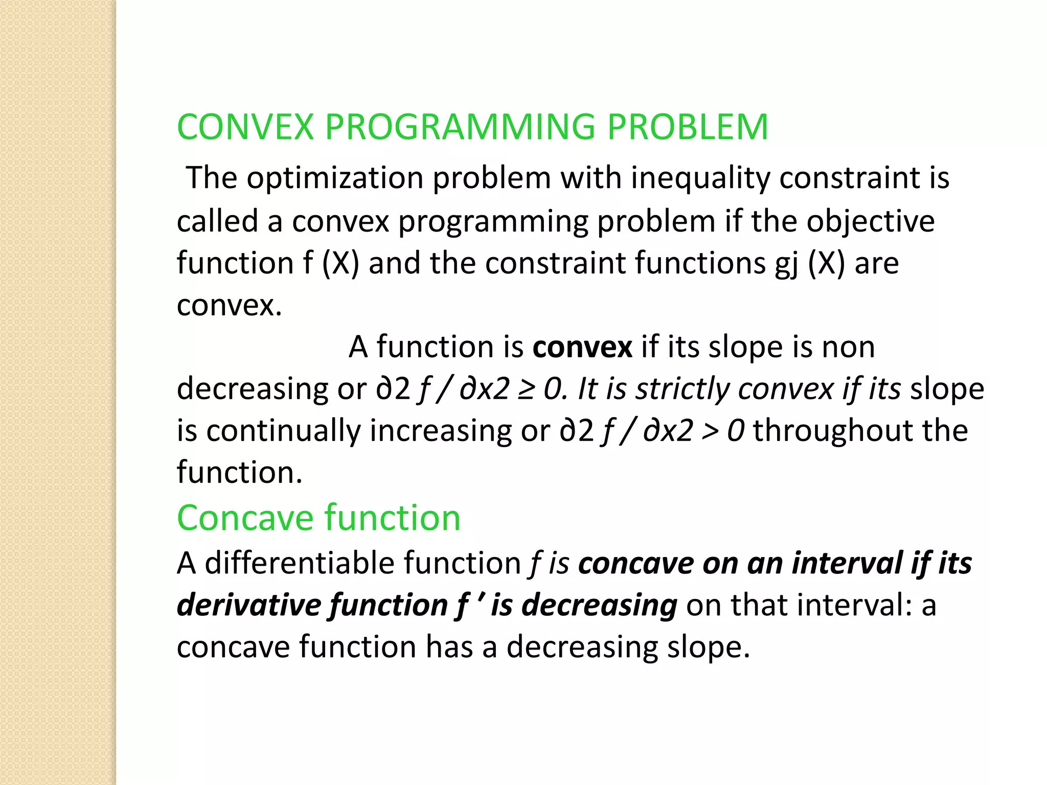 CONVEX PROGRAMMING PROBLEM
The optimization problem with inequality constraint is
called a convex programming problem if the objective
function f (X) and the constraint functions gj (X) are
convex.
A function is convex if its slope is non
decreasing or ∂2 f / ∂x2 ≥ 0. It is strictly convex if its slope
is continually increasing or ∂2 f / ∂x2 > 0 throughout the
function.
Concave function
A differentiable function f is concave on an interval if its
derivative function f ′ is decreasing on that interval: a
concave function has a decreasing slope.
 