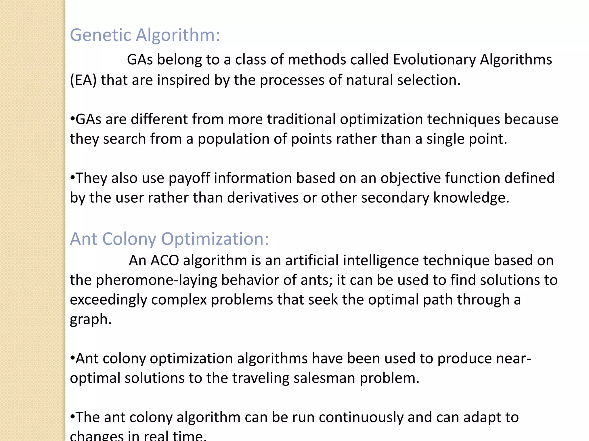 Genetic Algorithm:
GAs belong to a class of methods called Evolutionary Algorithms
(EA) that are inspired by the processes of natural selection.
•GAs are different from more traditional optimization techniques because
they search from a population of points rather than a single point.
•They also use payoff information based on an objective function defined
by the user rather than derivatives or other secondary knowledge.
Ant Colony Optimization:
An ACO algorithm is an artificial intelligence technique based on
the pheromone-laying behavior of ants; it can be used to find solutions to
exceedingly complex problems that seek the optimal path through a
graph.
•Ant colony optimization algorithms have been used to produce near-
optimal solutions to the traveling salesman problem.
•The ant colony algorithm can be run continuously and can adapt to
 