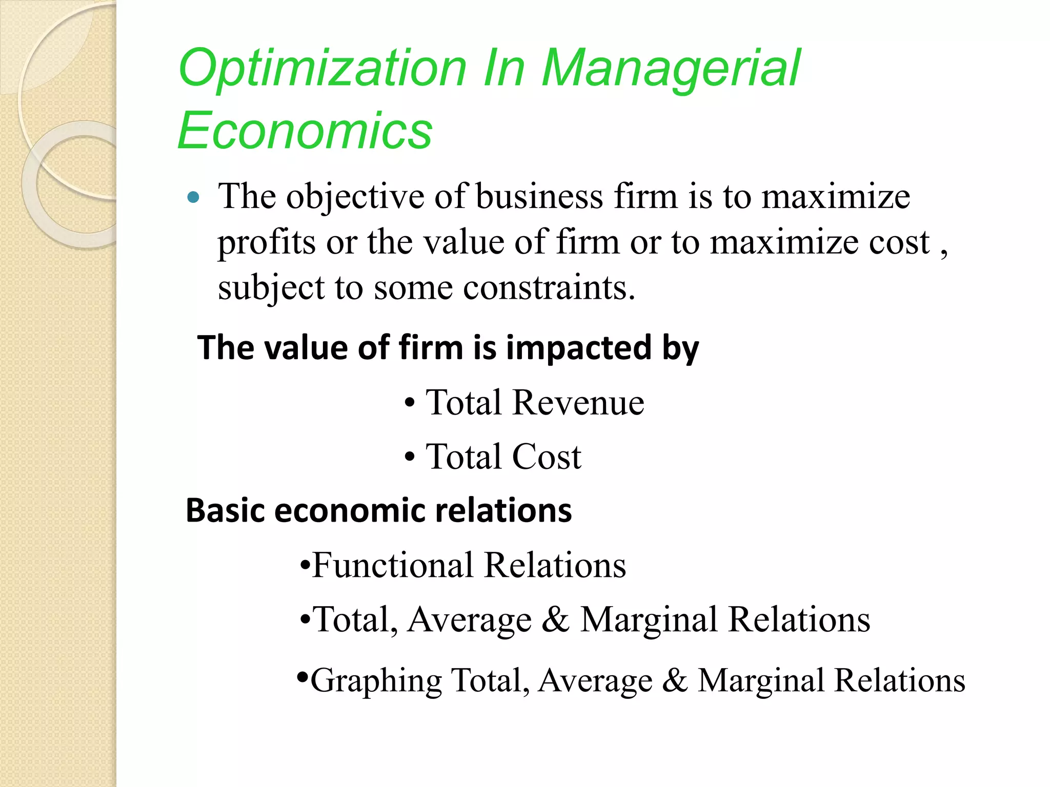 Optimization In Managerial
Economics
 The objective of business firm is to maximize
profits or the value of firm or to maximize cost ,
subject to some constraints.
The value of firm is impacted by
• Total Revenue
• Total Cost
Basic economic relations
•Functional Relations
•Total, Average & Marginal Relations
•Graphing Total, Average & Marginal Relations
 