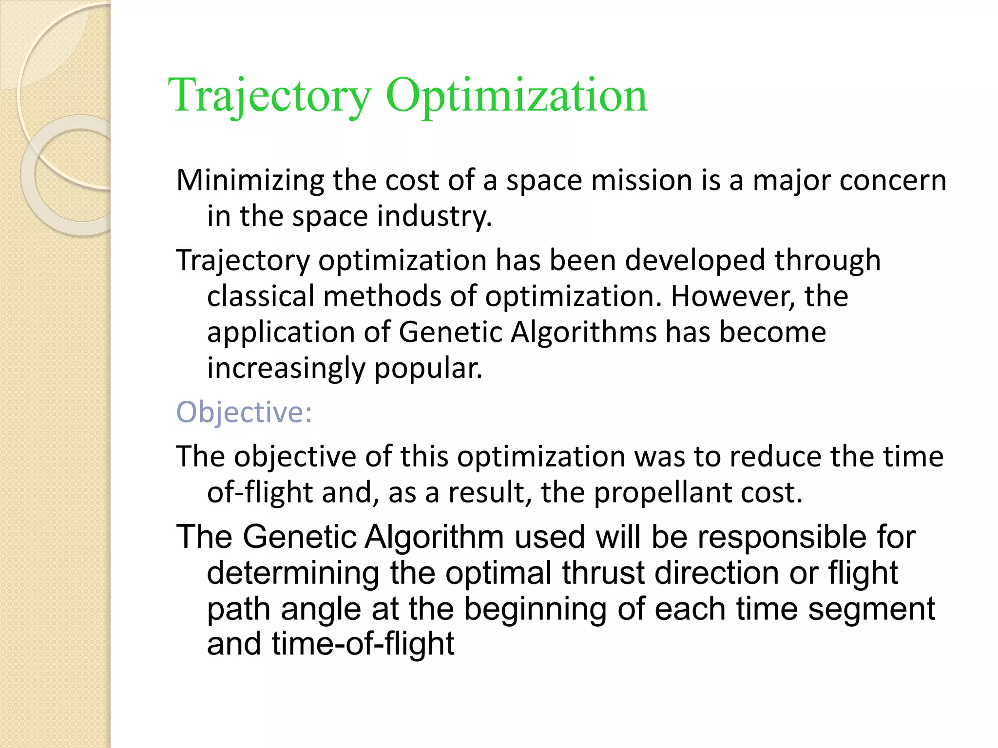 Trajectory Optimization
Minimizing the cost of a space mission is a major concern
in the space industry.
Trajectory optimization has been developed through
classical methods of optimization. However, the
application of Genetic Algorithms has become
increasingly popular.
Objective:
The objective of this optimization was to reduce the time
of-flight and, as a result, the propellant cost.
The Genetic Algorithm used will be responsible for
determining the optimal thrust direction or flight
path angle at the beginning of each time segment
and time-of-flight
 
