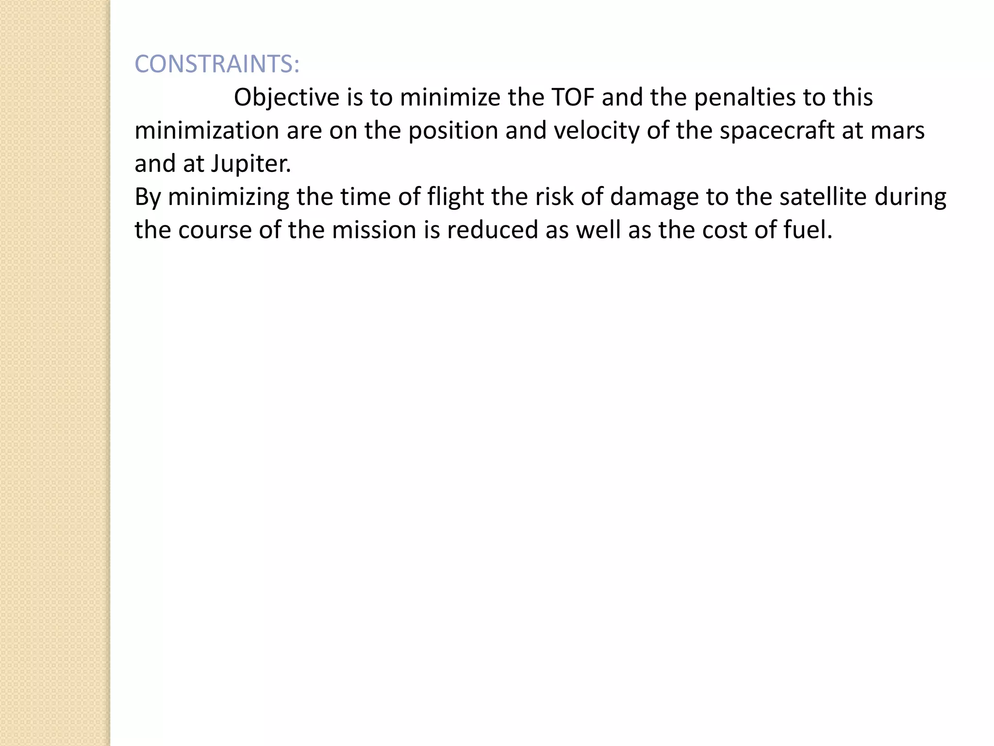CONSTRAINTS:
Objective is to minimize the TOF and the penalties to this
minimization are on the position and velocity of the spacecraft at mars
and at Jupiter.
By minimizing the time of flight the risk of damage to the satellite during
the course of the mission is reduced as well as the cost of fuel.
 