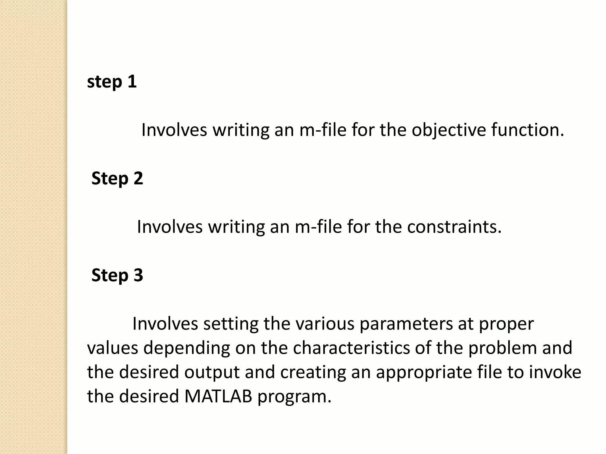 step 1
Involves writing an m-file for the objective function.
Step 2
Involves writing an m-file for the constraints.
Step 3
Involves setting the various parameters at proper
values depending on the characteristics of the problem and
the desired output and creating an appropriate file to invoke
the desired MATLAB program.
 