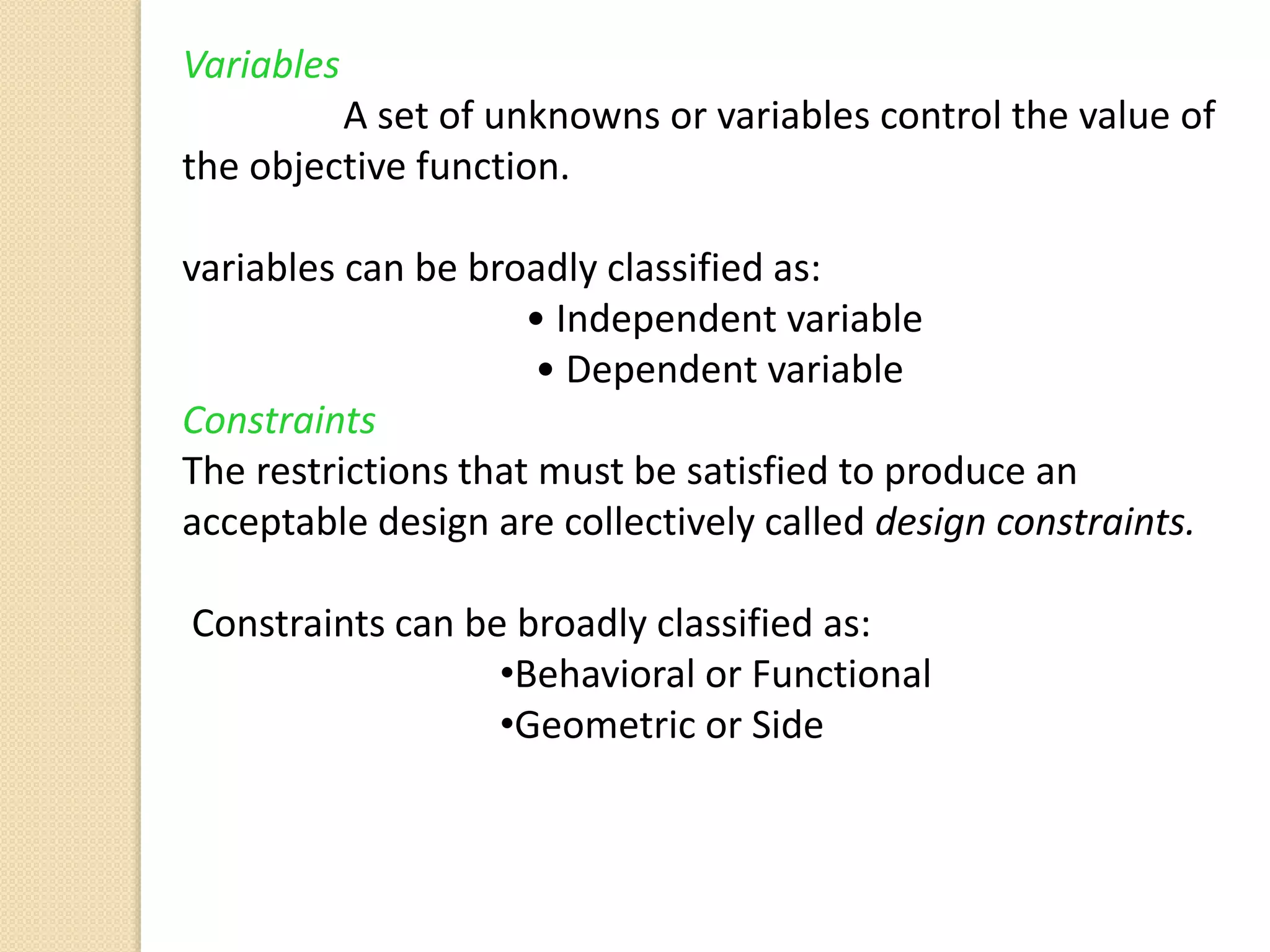 Variables
A set of unknowns or variables control the value of
the objective function.
variables can be broadly classified as:
• Independent variable
• Dependent variable
Constraints
The restrictions that must be satisfied to produce an
acceptable design are collectively called design constraints.
Constraints can be broadly classified as:
•Behavioral or Functional
•Geometric or Side
 
