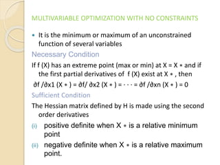 MULTIVARIABLE OPTIMIZATION WITH NO CONSTRAINTS
 It is the minimum or maximum of an unconstrained
function of several variables
Necessary Condition
If f (X) has an extreme point (max or min) at X = X ∗ and if
the first partial derivatives of f (X) exist at X ∗ , then
∂f /∂x1 (X ∗ ) = ∂f/ ∂x2 (X ∗ ) = · · · = ∂f /∂xn (X ∗ ) = 0
Sufficient Condition
The Hessian matrix defined by H is made using the second
order derivatives
(i) positive definite when X ∗ is a relative minimum
point
(ii) negative definite when X ∗ is a relative maximum
point.
 