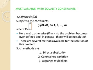 MULTIVARIABLE WITH EQUALITY CONSTRAINTS
Minimize f= f(X)
Subject to the constraints
gi(X) =0 , i = 1, 2, …., m
where X=
 Here m ≤n; otherwise (if m > n), the problem becomes
over defined and, in general, there will be no solution.
 There are several methods available for the solution of
this problem
Such methods are
1. Direct substitution
2 .Constrained variation
3. Lagrange multipliers
 