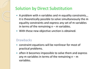 Solution by Direct Substitution
 A problem with n variables and m equality constraints, ,
it is theoretically possible to solve simultaneously the m
equality constraints and express any set of m variables
in terms of the remaining n − m variables.
 With these new objective unction is obtained.
Drawbacks
 constraint equations will be nonlinear for most of
practical problems.
 often it becomes impossible to solve them and express
any m variables in terms of the remaining n − m
variables.
 