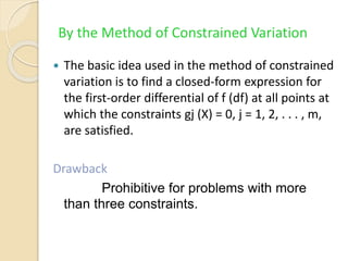 By the Method of Constrained Variation
 The basic idea used in the method of constrained
variation is to find a closed-form expression for
the first-order differential of f (df) at all points at
which the constraints gj (X) = 0, j = 1, 2, . . . , m,
are satisfied.
Drawback
Prohibitive for problems with more
than three constraints.
 