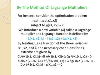 By The Method Of Lagrange Multipliers
For instance consider the optimization problem
maximize f(x1, x2)
subject to g(x1, x2) = c.
We introduce a new variable (λ) called a Lagrange
multiplier and Lagrange function is defined by
L(x1, x2, λ) = f (x1, x2) + λg(x1, x2)
By treating L as a function of the three variables
x1, x2, and λ, the necessary conditions for its
extreme are given by
∂L/∂x1(x1, x2, λ)= ∂f /∂x1(x1, x2)+ λ ∂g /∂x1(x1, x2) = 0
∂L/∂x2 (x1, x2, λ) = ∂f /∂x2 (x1, x2) + λ ∂g/ ∂x2 (x1, x2) = 0
∂L/ ∂λ (x1, x2, λ) = g(x1, x2) = 0
 