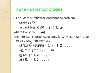 Kuhn-Tucker conditions
 Consider the following optimization problem:
Minimize f(X)
subject to gj(X) ≤ 0 for j = 1,2,…,p ;
where X = [x1 x2 . . . xn]
Then the Kuhn-Tucker conditions for X* = [x1 * x2 * . . . xn * ]
to be a local minimum are
∂f /∂xi + ∂gj/∂xi = 0, i = 1, 2, . . . , n
λjgj = 0, j = 1, 2, . . . , m
gj ≤ 0, j = 1, 2, . . . , m
λj ≥ 0, j = 1, 2, . . . , m
 