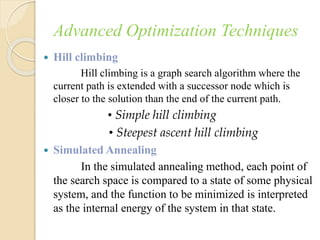 Advanced Optimization Techniques
 Hill climbing
Hill climbing is a graph search algorithm where the
current path is extended with a successor node which is
closer to the solution than the end of the current path.
• Simple hill climbing
• Steepest ascent hill climbing
 Simulated Annealing
In the simulated annealing method, each point of
the search space is compared to a state of some physical
system, and the function to be minimized is interpreted
as the internal energy of the system in that state.
 