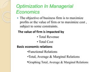 Optimization In Managerial
Economics
 The objective of business firm is to maximize
profits or the value of firm or to maximize cost ,
subject to some constraints.
The value of firm is impacted by
• Total Revenue
• Total Cost
Basic economic relations
•Functional Relations
•Total, Average & Marginal Relations
•Graphing Total, Average & Marginal Relations
 