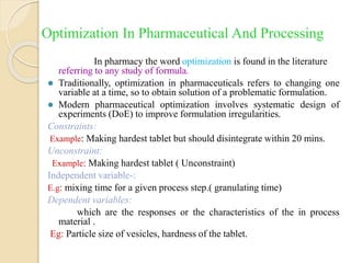 Optimization In Pharmaceutical And Processing
In pharmacy the word optimization is found in the literature
referring to any study of formula.
 Traditionally, optimization in pharmaceuticals refers to changing one
variable at a time, so to obtain solution of a problematic formulation.
 Modern pharmaceutical optimization involves systematic design of
experiments (DoE) to improve formulation irregularities.
Constraints:
Example: Making hardest tablet but should disintegrate within 20 mins.
Unconstraint:
Example: Making hardest tablet ( Unconstraint)
Independent variable-:
E.g: mixing time for a given process step.( granulating time)
Dependent variables:
which are the responses or the characteristics of the in process
material .
Eg: Particle size of vesicles, hardness of the tablet.
 