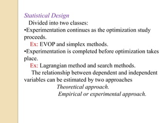 Statistical Design
Divided into two classes:
•Experimentation continues as the optimization study
proceeds.
Ex: EVOP and simplex methods.
•Experimentation is completed before optimization takes
place.
Ex: Lagrangian method and search methods.
The relationship between dependent and independent
variables can be estimated by two approaches
Theoretical approach.
Empirical or experimental approach.
 
