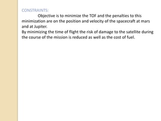 CONSTRAINTS:
Objective is to minimize the TOF and the penalties to this
minimization are on the position and velocity of the spacecraft at mars
and at Jupiter.
By minimizing the time of flight the risk of damage to the satellite during
the course of the mission is reduced as well as the cost of fuel.
 