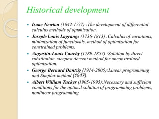 Historical development
 Isaac Newton (1642-1727) :The development of differential
calculus methods of optimization.
 Joseph-Louis Lagrange (1736-1813) :Calculus of variations,
minimization of functionals, method of optimization for
constrained problems.
 Augustin-Louis Cauchy (1789-1857) :Solution by direct
substitution, steepest descent method for unconstrained
optimization.
 George Bernard Dantzig (1914-2005):Linear programming
and Simplex method (1947).
 Albert William Tucker (1905-1995):Necessary and sufficient
conditions for the optimal solution of programming problems,
nonlinear programming.
 