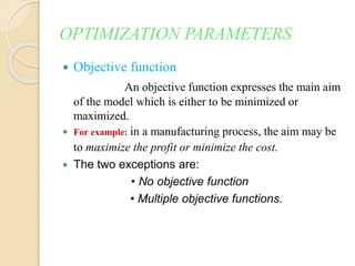 OPTIMIZATION PARAMETERS
 Objective function
An objective function expresses the main aim
of the model which is either to be minimized or
maximized.
 For example: in a manufacturing process, the aim may be
to maximize the profit or minimize the cost.
 The two exceptions are:
• No objective function
• Multiple objective functions.
 