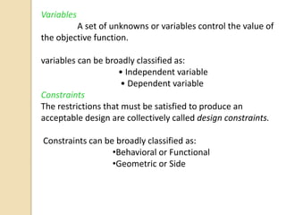 Variables
A set of unknowns or variables control the value of
the objective function.
variables can be broadly classified as:
• Independent variable
• Dependent variable
Constraints
The restrictions that must be satisfied to produce an
acceptable design are collectively called design constraints.
Constraints can be broadly classified as:
•Behavioral or Functional
•Geometric or Side
 
