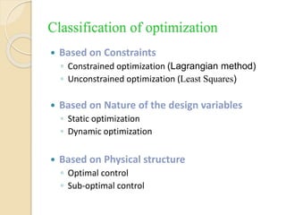 Classification of optimization
 Based on Constraints
◦ Constrained optimization (Lagrangian method)
◦ Unconstrained optimization (Least Squares)
 Based on Nature of the design variables
◦ Static optimization
◦ Dynamic optimization
 Based on Physical structure
◦ Optimal control
◦ Sub-optimal control
 