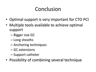 Conclusion
• Optimal support is very important for CTO PCI
• Multiple tools available to achieve optimal
support
– Bigger size GC
– Long sheaths
– Anchoring techniques
– GC extensions
– Support catheter
• Possibility of combining several technique
 