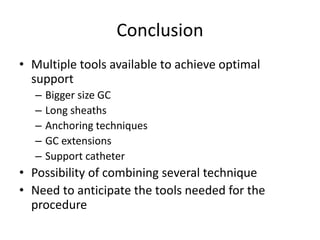 Conclusion
• Multiple tools available to achieve optimal
support
– Bigger size GC
– Long sheaths
– Anchoring techniques
– GC extensions
– Support catheter
• Possibility of combining several technique
• Need to anticipate the tools needed for the
procedure
 