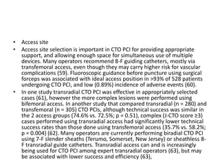 • Access site
• Access site selection is important in CTO PCI for providing appropriate
support, and allowing enough space for simultaneous use of multiple
devices. Many operators recommend 8-F guiding catheters, mostly via
transfemoral access, even though they may carry higher risk for vascular
complications (59). Fluoroscopic guidance before puncture using surgical
forceps was associated with ideal access position in >93% of 528 patients
undergoing CTO PCI, and low (0.89%) incidence of adverse events (60).
• In one study transradial CTO PCI was effective in appropriately selected
cases (61), however the more complex lesions were performed using
bifemoral access. In another study that compared transradial (n = 280) and
transfemoral (n = 305) CTO PCIs, although technical success was similar in
the 2 access groups (74.6% vs. 72.5%; p = 0.51), complex (J-CTO score ≥3)
cases performed using transradial access had significantly lower technical
success rates than those done using transfemoral access (35.7% vs. 58.2%;
p = 0.004) (62). Many operators are currently performing biradial CTO PCI
using 7-F slender sheaths (Terumo, Somerset, New Jersey) or sheathless 8-
F transradial guide catheters. Transradial access can and is increasingly
being used for CTO PCI among expert transradial operators (63), but may
be associated with lower success and efficiency (63),
 