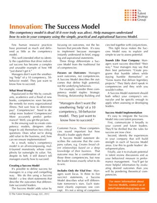  

Innovation: The Success Model
The competency model is dead (if it ever truly was alive). Help managers understand
how to win in your company using the simple, practical and aspirational Success Model.

  Few human resource practices              focusing on outcomes, not the be-        cies tied together with conjunctions.
have promised as much and deliv-            haviors that precede them. It’s easy        This tight focus makes the Suc-
ered as little as the competency            to implement because managers            cess Model easy to explain and
model.                                      instantly understand its brief, engag-   simple to use to assess potential.
  This well-intended effort to identi-      ing and aspirational statements.
fy the capabilities that drive individ-       Three things differentiate a Suc-      Sounds Like Your Company: Man-
ual success has become a complex            cess Model from the traditional list     agers want success described “their
and unusable example of how HR              of competencies:                         way.” Your managers may say that
“just doesn’t get it.”                                                               their best performers “Create pro-
                                            Focuses on Outcomes: Managers            grams that humble others while
  Managers don’t want the smother-
                                            want outcomes, not competencies.         staying humble themselves” or
ing “help” of a 10 competency, 50-
                                            A Success Model describes the out-       “Grow teams that deliver legendary
behavior model. They just want to
                                            comes that define high potential,        projects.” They likely don’t speak in
know how to succeed.
                                            not the underlying behaviors.            competencies and they wish you
                                              For example, consider three com-       wouldn’t either.
What Went Wrong?
                                            petency model staples: Strategic           A Success Model statement should
   Popularized in the 90s by consult-
                                            Thinking, Relationship Building and      both reflect your company’s ver-
ants, academics and a flood of new
books, competencies soon became                                                      nacular and be specific enough to
the remedy for every organizational          “Managers don’t want the                apply when assessing or developing
illness. Not sure how to determine                                                   leaders.
                                             smothering ‘help’ of a 10
pay? Competencies! Need to de-
velop more leaders? Competencies!
                                             competency, 50-behavior                 Success Model Implementation
More accurately predict perfor-              model. They just want to                   It’s easy to integrate the Success
mance? Well, you get the picture.             know how to succeed.”                  Model into core talent processes.
   In the ensuing rush to create com-                                                   First, communicate it broadly to
petency models, designers often                                                      your current and future leaders.
                                            Customer Focus. Those competen-          They’ll be thrilled that the rules for
forgot to ask themselves two critical
                                            cies sound important but how             success are now clear.
questions: Does what we’re doing
                                            should a leader apply them?                 Second, identify the experiences
add value to the business, and, how
                                              A Success Model statement de-          in your company that will build
can we ensure implementation?
                                            scribes the outcome that the com-        strength in each of Success Model
   As a result, today’s competency
                                            pany values, e.g. Creates broad cli-     areas. Use this to guide leaders’ de-
model is an all-encompassing, mul-
                                            ent relationships based on a deep        velopment plans.
ti-layered monstrosity whose com-
                                            knowledge of their business. That           Finally, use it to evaluate potential
plexity far outweighs its value.	
   Yet,
                                            outcome may be a combination of          in talent review discussions and as
despite its heft, it still doesn’t tell
                                            those three competencies, but now        your behavioral measure in perfor-
managers exactly how to succeed.
                                            the leader knows exactly what to do      mance management. You’ll get far
                                            to win.                                  more helpful information by evalu-
Creating a Success Model
   It’s possible to define success for                                               ating desired outcomes than you
                                            Includes Only the Vital Few: Man-        will by pondering theoretical com-
managers in a crisp and compelling
                                            agers want focus. In three to five       petencies.
way. We do this using a Success
                                            succinct statements, a Success
Model – a few short statements that
                                            Model describes what will differen-         For more information about
describe the outcomes that differen-
                                            tiate tomorrow’s stars. Each state-        Success Models, contact us at
tiate successful leaders.
                                            ment cleanly expresses one con-
   The Success Model adds value by                                                     info@talentstrategygroup.com
                                            cept. It’s not a string of competen-
© The Talent Strategy Group, LLC, 2012
 