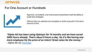 Google Confidential and Proprietary 1111@Optmyzr
For One Account or Hundreds
Agencies, consultants, and multi-account advertisers need the ability to
scale their strategies.
Optmyzr lets you optimize one campaign or entire accounts in the same
amount of time.
“Alpha Ad has been using Optmyzr for 14 months and we have saved
2466 hours already. That’s about 8 hours a day. So it’s like having one
more employee for the price of an intern! Great value for the money.”
- Alpha Ad via YouTube
 
