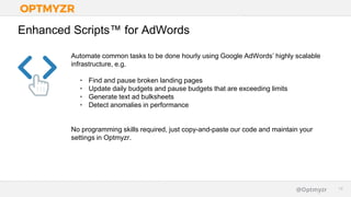 Google Confidential and Proprietary 1414@Optmyzr
Enhanced Scripts™ for AdWords
Automate common tasks to be done hourly using Google AdWords’ highly scalable
infrastructure, e.g.
• Find and pause broken landing pages
• Update daily budgets and pause budgets that are exceeding limits
• Generate text ad bulksheets
• Detect anomalies in performance
No programming skills required, just copy-and-paste our code and maintain your
settings in Optmyzr.
 