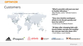 Google Confidential and Proprietary 1515@Optmyzr
Customers “What's possible with just one tool
is frankly ridiculous.”
-Mike Rhodes, author “Ultimate Guide to
AdWords”
“Very nice intuitive workspace
allows to do the job quickly and
have fun with it.”
-Tomáš Sokol, PanMedia Western
“30 days after changing bids with
hourly bidder and geo bid modifier
the cost per lead was down 25%”
- Frank Aldaco, Local Visibility
 