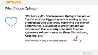 Google Confidential and Proprietary 44@Optmyzr
Why Choose Optmyzr
“We have a 40+ SEM team and Optmyzr has proven
itself one of our biggest assets in scaling up our
productivity and drastically improving our overall
performance. The pricing is pretty fair and we
recommend it as a worthy substitute to more
expensive solutions such as Marin, Wordstream,
Kenshoo, etc.”
-Bruno Ferrante, i-Cherry, a WPP group company
 