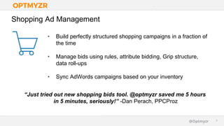 Google Confidential and Proprietary 99@Optmyzr
Shopping Ad Management
• Build perfectly structured shopping campaigns in a fraction of
the time
• Manage bids using rules, attribute bidding, Grip structure,
data roll-ups
• Sync AdWords campaigns based on your inventory
“Just tried out new shopping bids tool. @optmyzr saved me 5 hours
in 5 minutes, seriously!” -Dan Perach, PPCProz
 