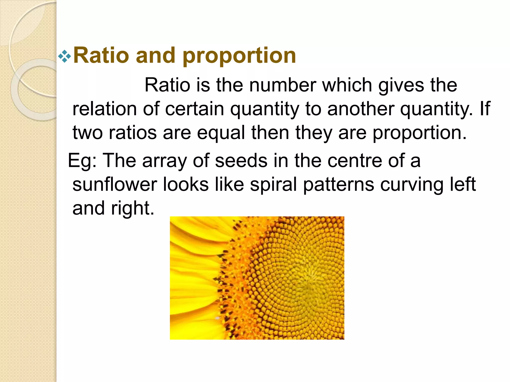 Ratio and proportion
Ratio is the number which gives the
relation of certain quantity to another quantity. If
two ratios are equal then they are proportion.
Eg: The array of seeds in the centre of a
sunflower looks like spiral patterns curving left
and right.
 