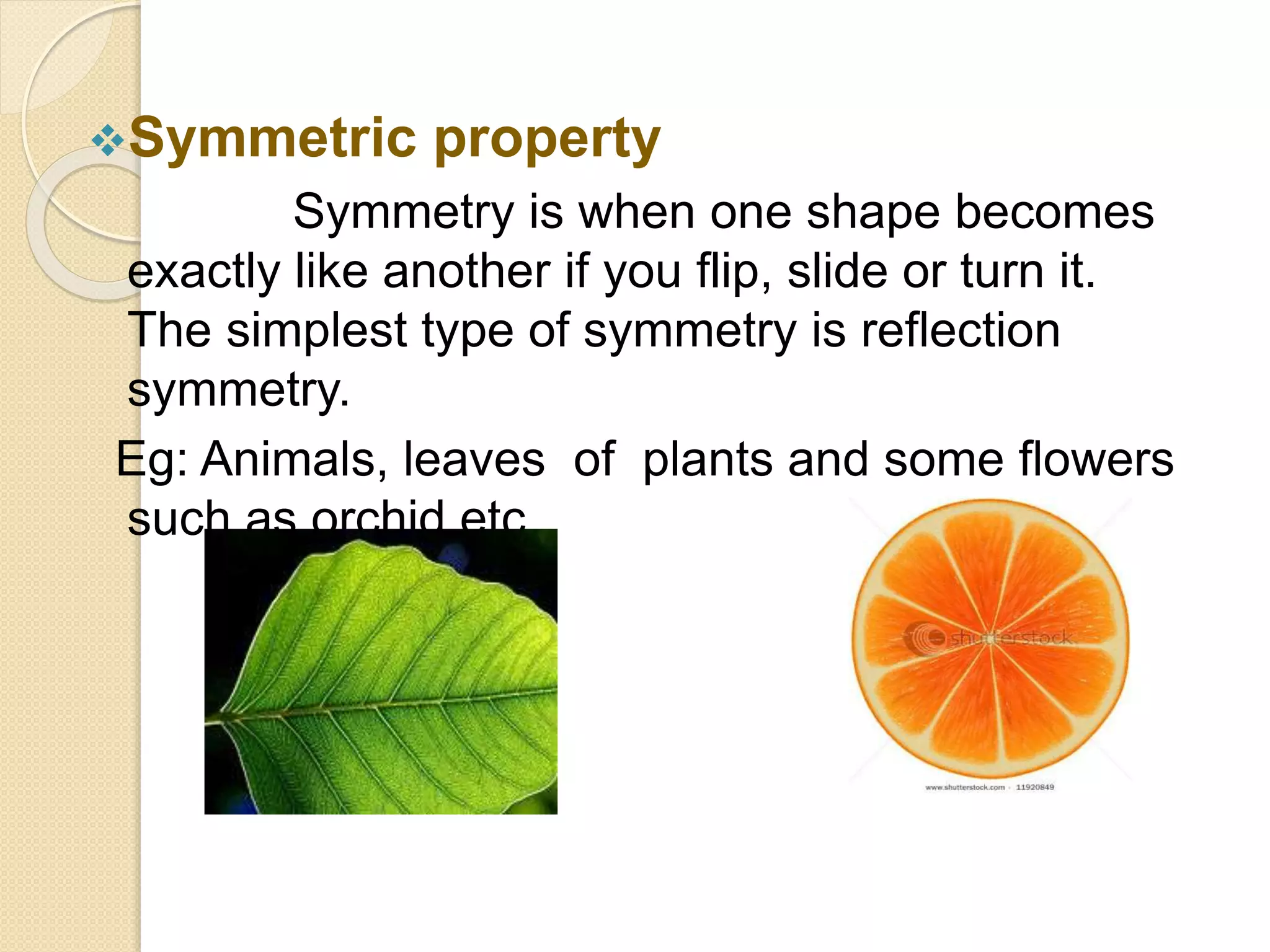Symmetric property
Symmetry is when one shape becomes
exactly like another if you flip, slide or turn it.
The simplest type of symmetry is reflection
symmetry.
Eg: Animals, leaves of plants and some flowers
such as orchid etc.
 