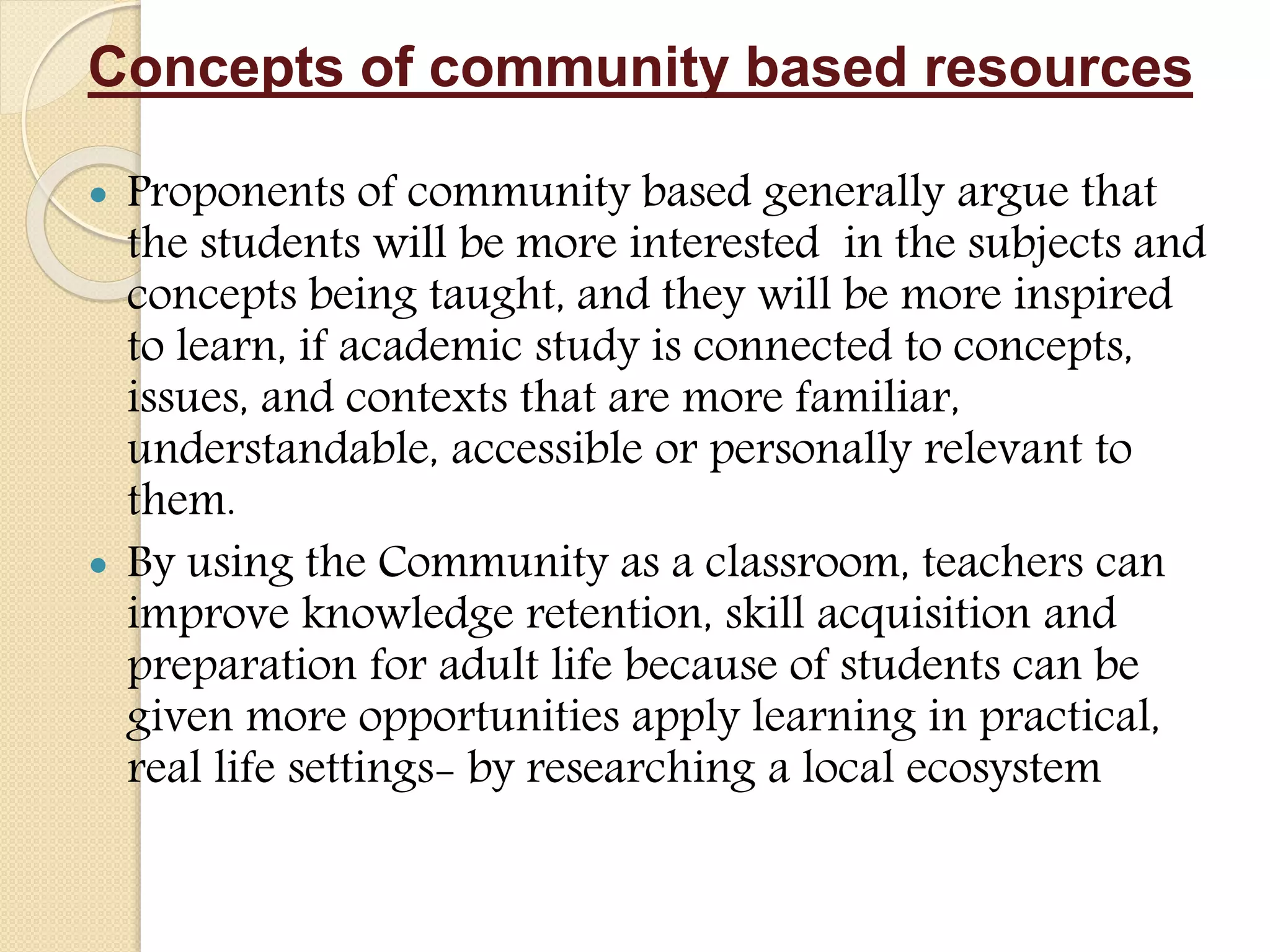 Concepts of community based resources
 Proponents of community based generally argue that
the students will be more interested in the subjects and
concepts being taught, and they will be more inspired
to learn, if academic study is connected to concepts,
issues, and contexts that are more familiar,
understandable, accessible or personally relevant to
them.
 By using the Community as a classroom, teachers can
improve knowledge retention, skill acquisition and
preparation for adult life because of students can be
given more opportunities apply learning in practical,
real life settings- by researching a local ecosystem
 